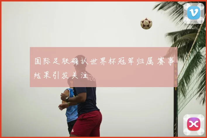 国际足联确认世界杯冠军归属 赛事结果引发关注