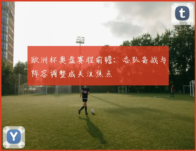 欧洲杯奥盘赛程前瞻：各队备战与阵容调整成关注焦点