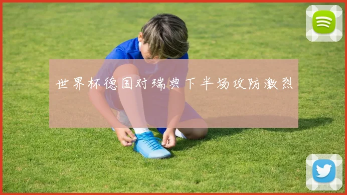 世界杯德国对瑞典下半场攻防激烈
