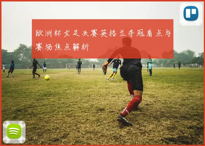 欧洲杯女足决赛英格兰夺冠看点与赛场焦点解析