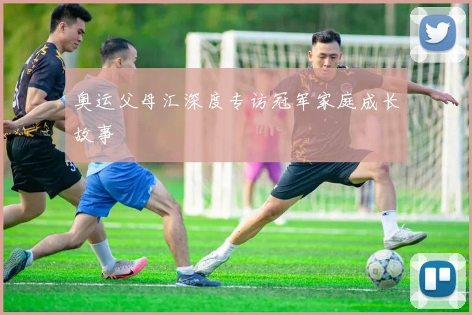 奥运父母汇深度专访冠军家庭成长故事