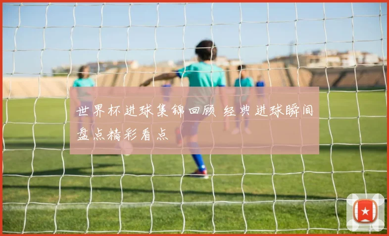 世界杯进球集锦回顾 经典进球瞬间盘点精彩看点