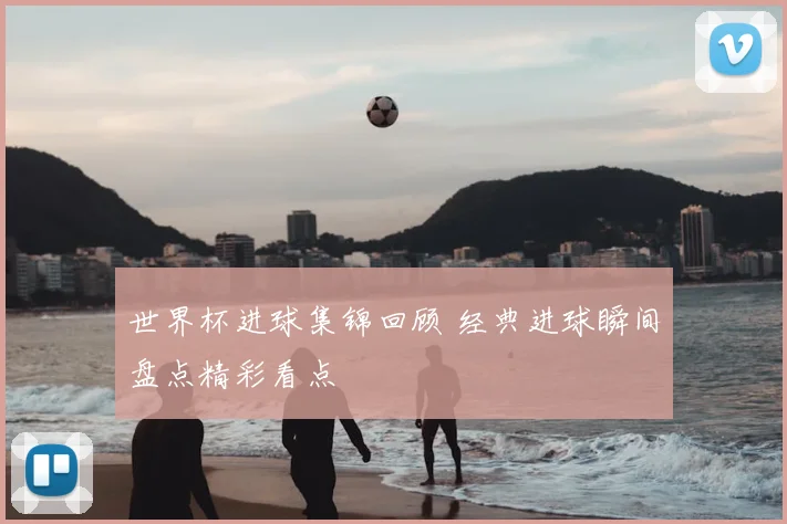 世界杯进球集锦回顾 经典进球瞬间盘点精彩看点