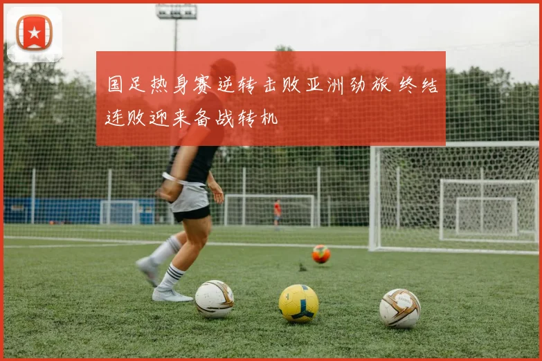 国足热身赛逆转击败亚洲劲旅 终结连败迎来备战转机