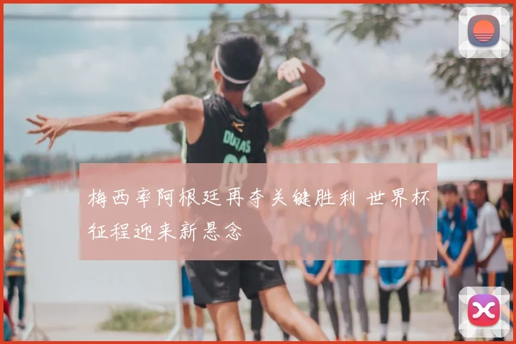 梅西率阿根廷再夺关键胜利 世界杯征程迎来新悬念