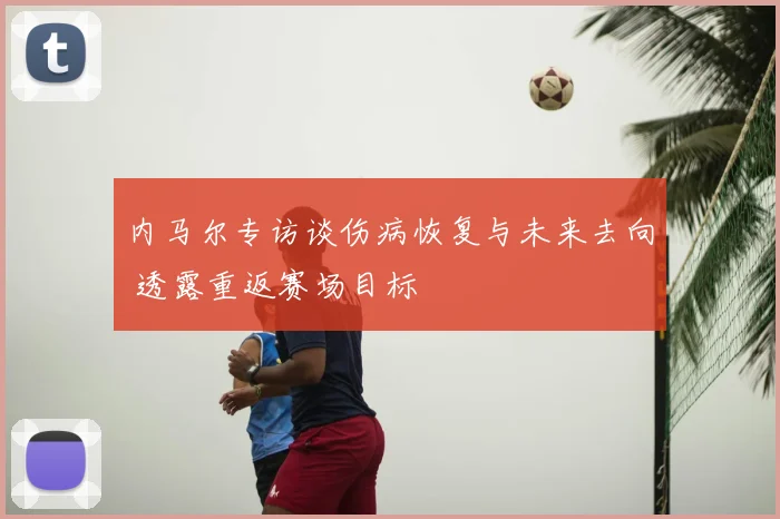 内马尔专访谈伤病恢复与未来去向 透露重返赛场目标