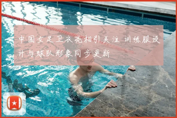 中国女足卫衣亮相引关注 训练服设计与球队形象同步更新