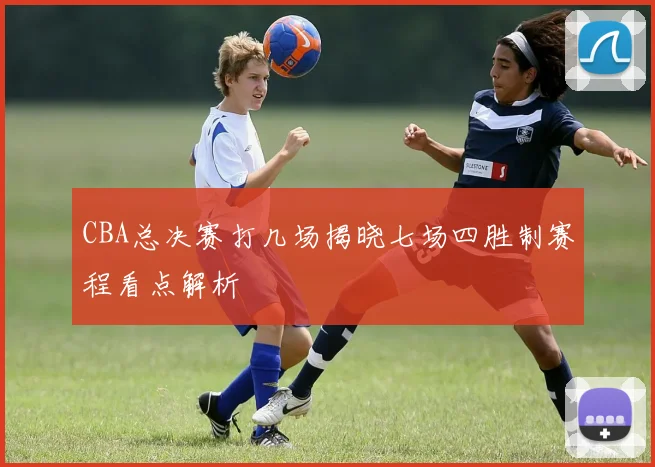 CBA总决赛打几场揭晓七场四胜制赛程看点解析