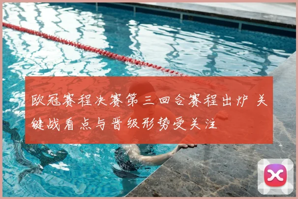 欧冠赛程决赛第三回合赛程出炉 关键战看点与晋级形势受关注