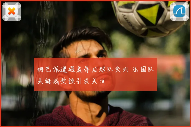 姆巴佩遭遇羞辱后球队失利 法国队关键战受挫引发关注