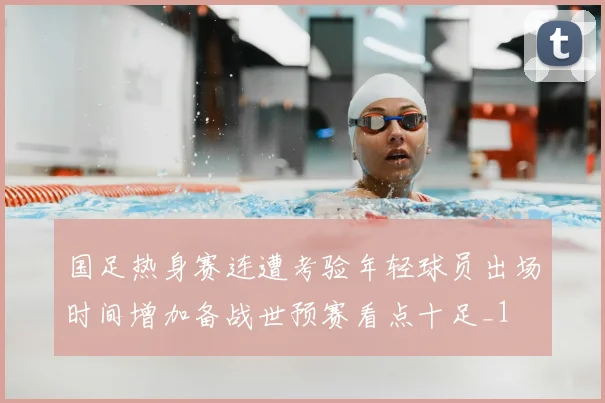 国足热身赛连遭考验年轻球员出场时间增加备战世预赛看点十足_1