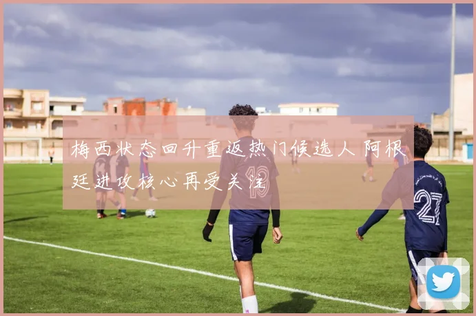 梅西状态回升重返热门候选人 阿根廷进攻核心再受关注