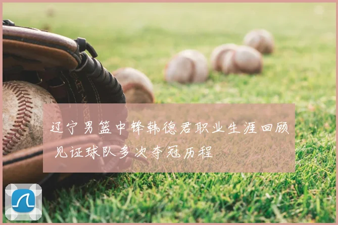 辽宁男篮中锋韩德君职业生涯回顾 见证球队多次夺冠历程