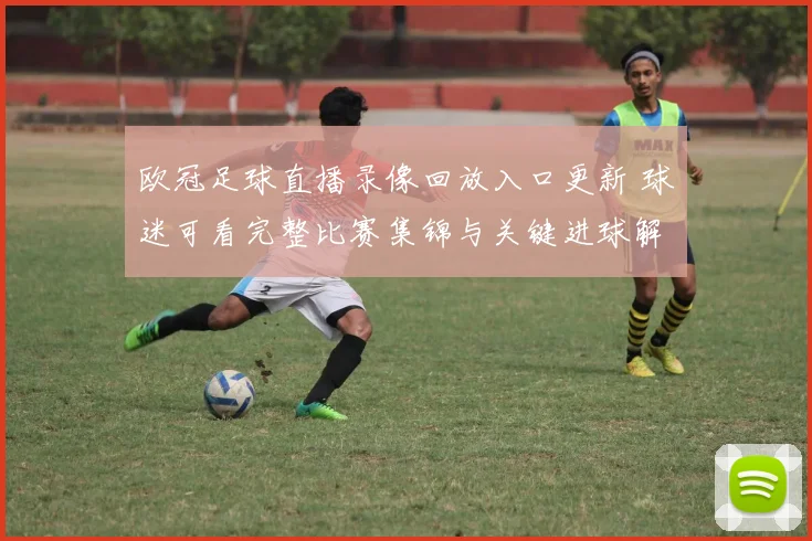 欧冠足球直播录像回放入口更新 球迷可看完整比赛集锦与关键进球解析