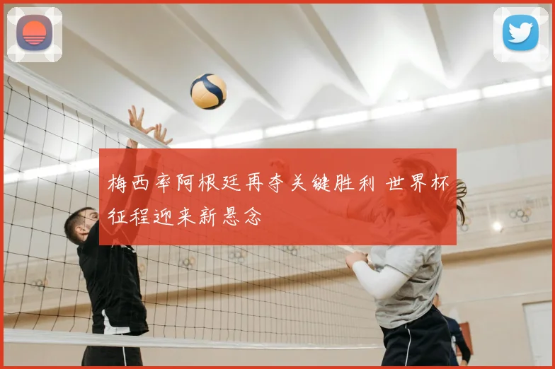 梅西率阿根廷再夺关键胜利 世界杯征程迎来新悬念