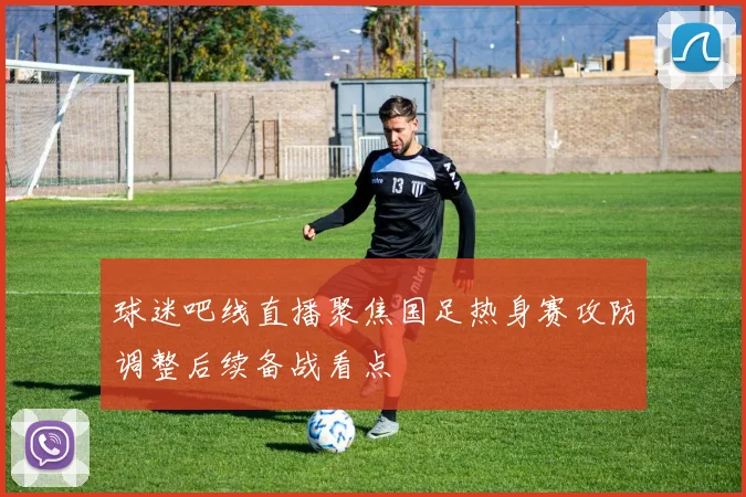 球迷吧线直播聚焦国足热身赛攻防调整后续备战看点