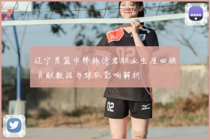 辽宁男篮中锋韩德君职业生涯回顾 贡献数据与球队影响解析