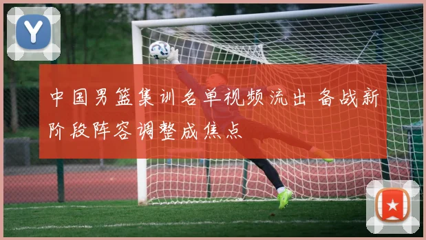 中国男篮集训名单视频流出 备战新阶段阵容调整成焦点