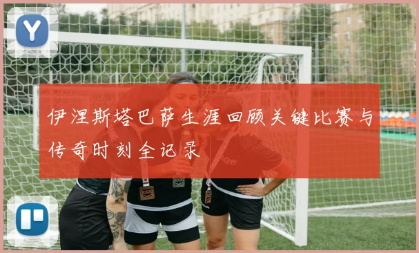伊涅斯塔巴萨生涯回顾关键比赛与传奇时刻全记录