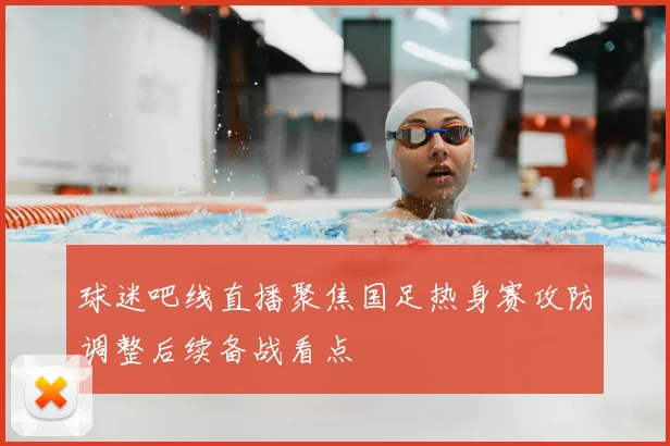 球迷吧线直播聚焦国足热身赛攻防调整后续备战看点