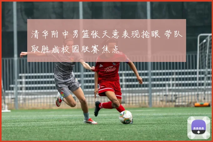 清华附中男篮张天意表现抢眼 带队取胜成校园联赛焦点