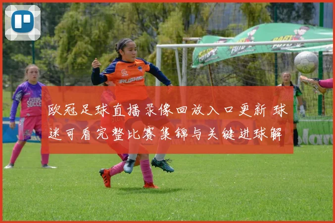 欧冠足球直播录像回放入口更新 球迷可看完整比赛集锦与关键进球解析