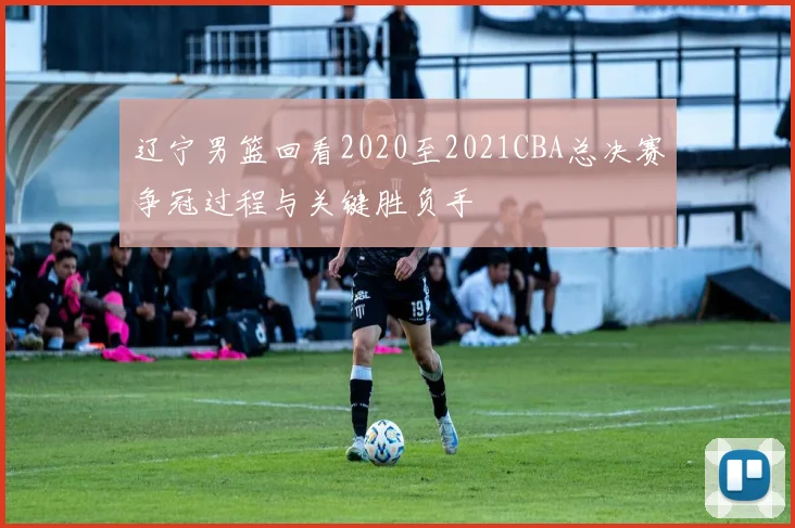 辽宁男篮回看2020至2021CBA总决赛争冠过程与关键胜负手