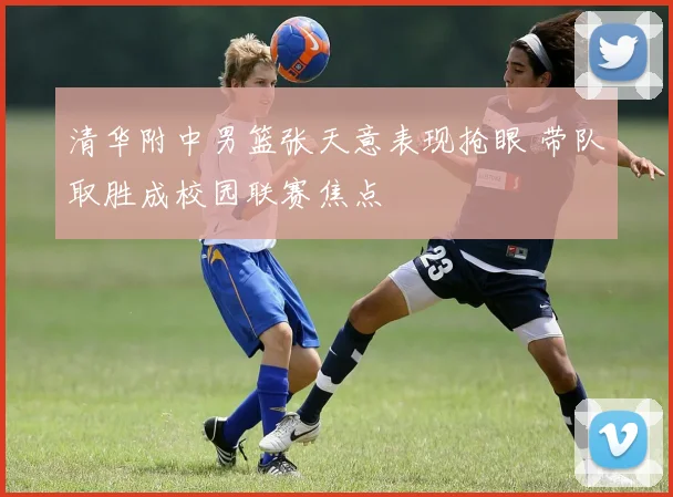 清华附中男篮张天意表现抢眼 带队取胜成校园联赛焦点