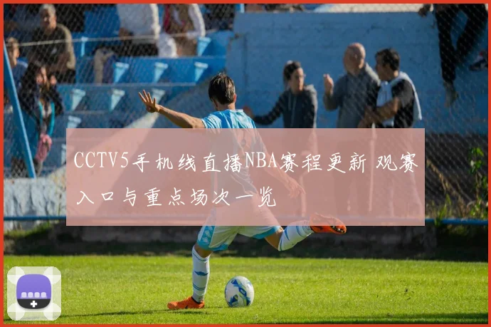 CCTV5手机线直播NBA赛程更新 观赛入口与重点场次一览