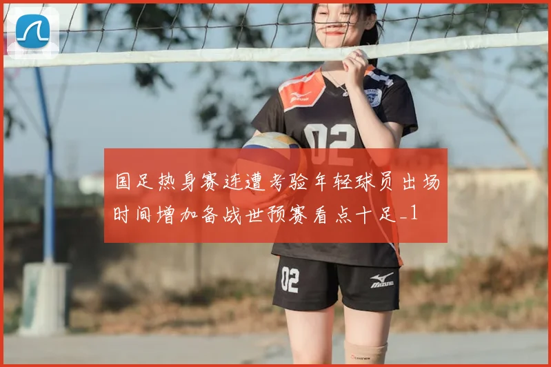 国足热身赛连遭考验年轻球员出场时间增加备战世预赛看点十足_1