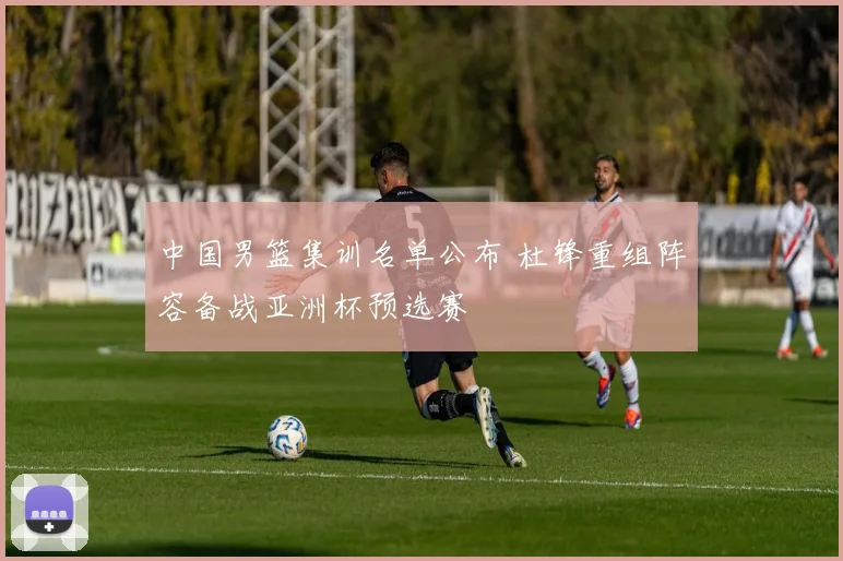 中国男篮集训名单公布 杜锋重组阵容备战亚洲杯预选赛